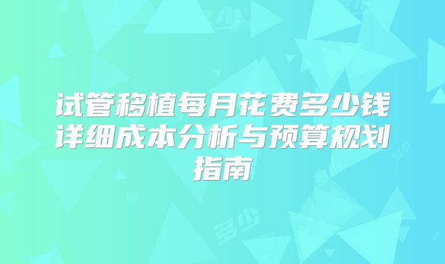 试管移植每月花费多少钱详细成本分析与预算规划指南