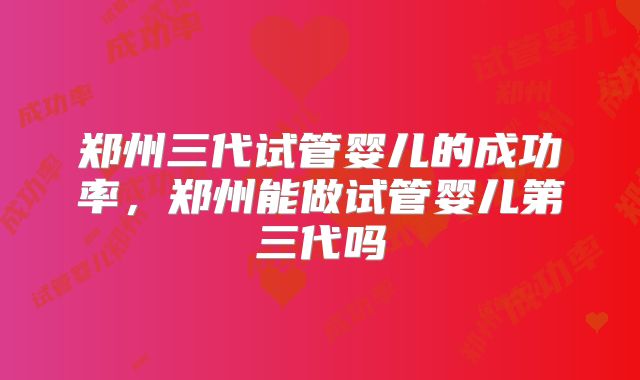 郑州三代试管婴儿的成功率，郑州能做试管婴儿第三代吗