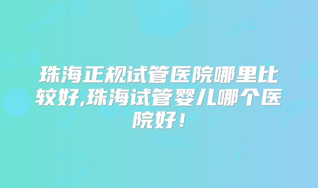 珠海正规试管医院哪里比较好,珠海试管婴儿哪个医院好！
