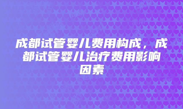 成都试管婴儿费用构成，成都试管婴儿治疗费用影响因素