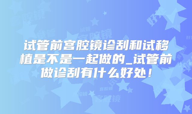 试管前宫腔镜诊刮和试移植是不是一起做的_试管前做诊刮有什么好处！