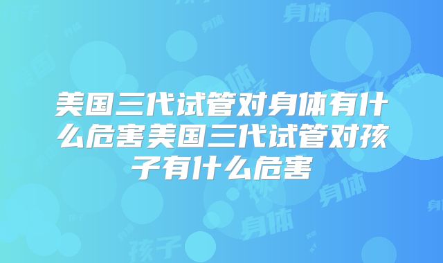 美国三代试管对身体有什么危害美国三代试管对孩子有什么危害