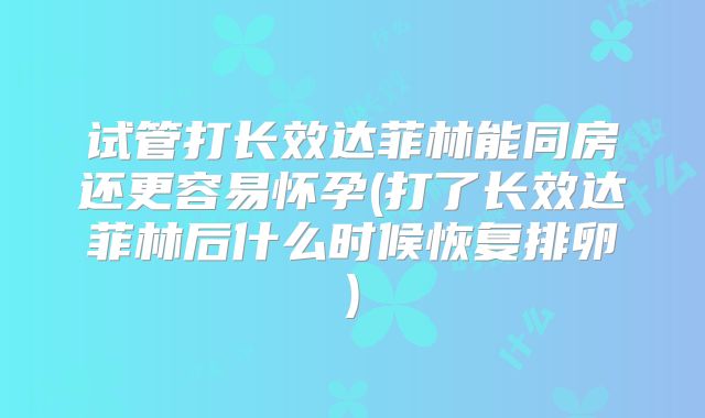 试管打长效达菲林能同房还更容易怀孕(打了长效达菲林后什么时候恢复排卵)