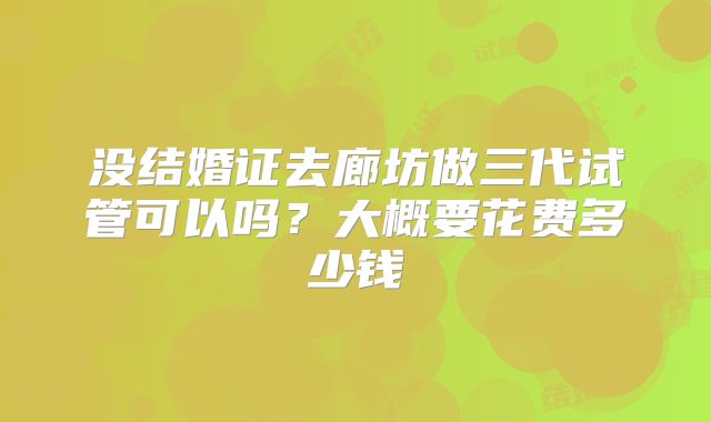 没结婚证去廊坊做三代试管可以吗？大概要花费多少钱