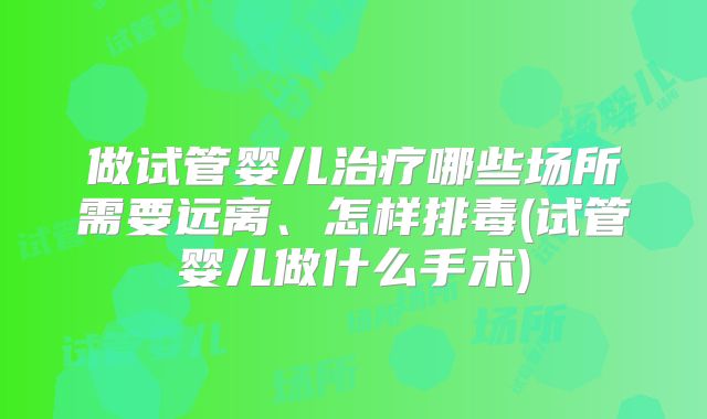 做试管婴儿治疗哪些场所需要远离、怎样排毒(试管婴儿做什么手术)