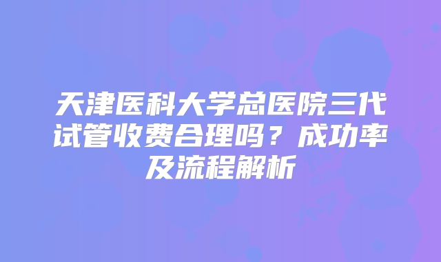 天津医科大学总医院三代试管收费合理吗？成功率及流程解析