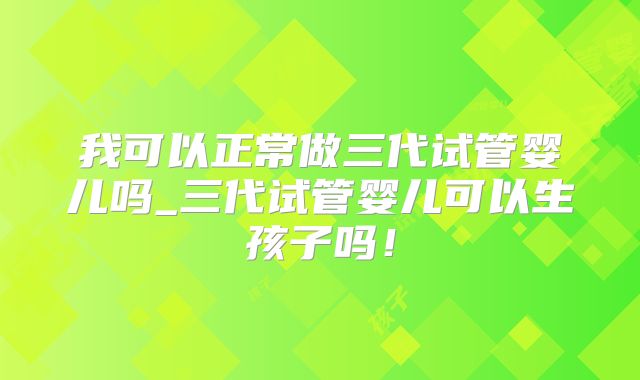 我可以正常做三代试管婴儿吗_三代试管婴儿可以生孩子吗！