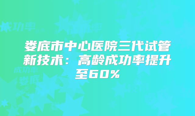 娄底市中心医院三代试管新技术：高龄成功率提升至60%