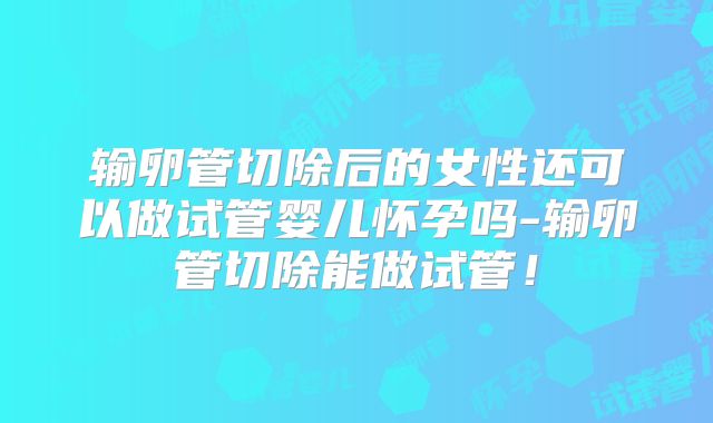 输卵管切除后的女性还可以做试管婴儿怀孕吗-输卵管切除能做试管！
