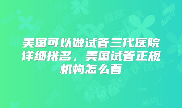 美国可以做试管三代医院详细排名，美国试管正规机构怎么看