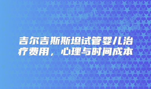 吉尔吉斯斯坦试管婴儿治疗费用，心理与时间成本