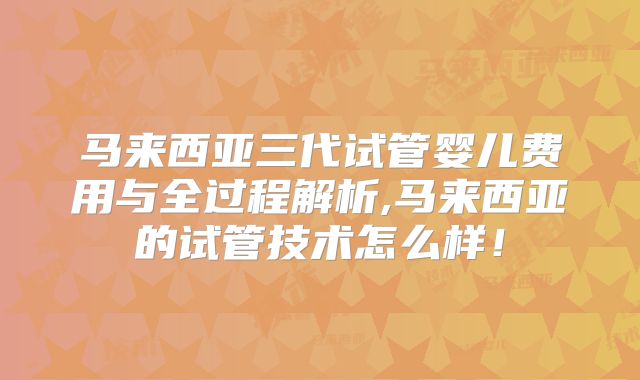 马来西亚三代试管婴儿费用与全过程解析,马来西亚的试管技术怎么样！