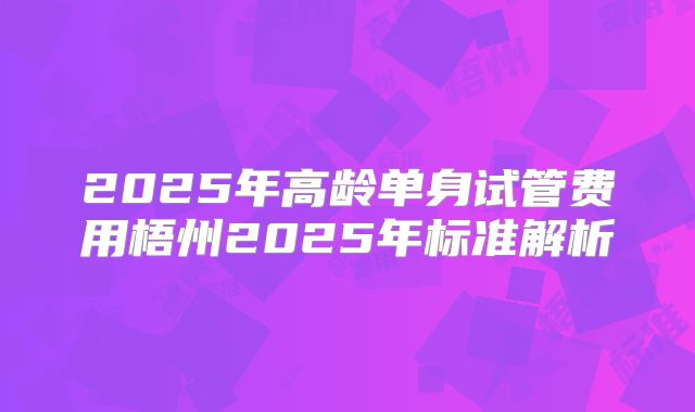 2025年高龄单身试管费用梧州2025年标准解析