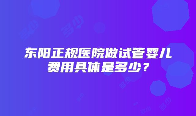 东阳正规医院做试管婴儿费用具体是多少？