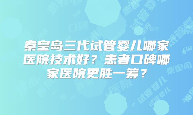 秦皇岛三代试管婴儿哪家医院技术好？患者口碑哪家医院更胜一筹？