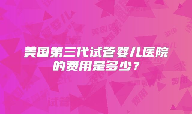 美国第三代试管婴儿医院的费用是多少?
