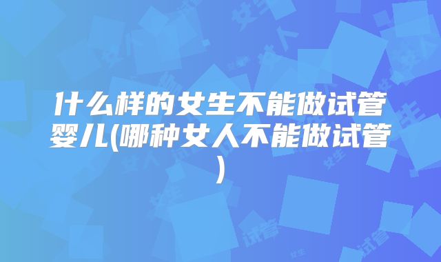什么样的女生不能做试管婴儿(哪种女人不能做试管)