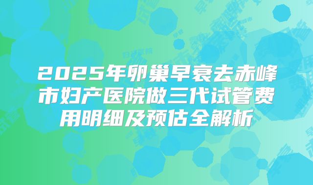 2025年卵巢早衰去赤峰市妇产医院做三代试管费用明细及预估全解析