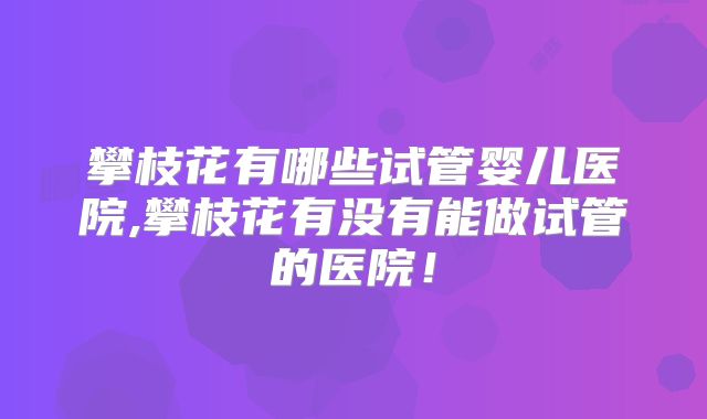 攀枝花有哪些试管婴儿医院,攀枝花有没有能做试管的医院！