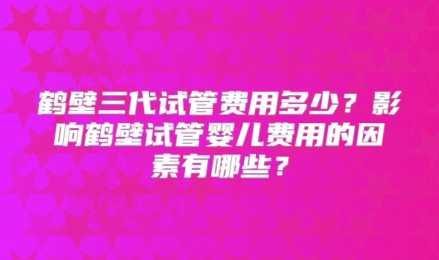 鹤壁三代试管费用多少?影响鹤壁试管婴儿费用的因素有哪些?