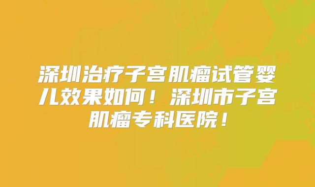 深圳治疗子宫肌瘤试管婴儿效果如何！深圳市子宫肌瘤专科医院！