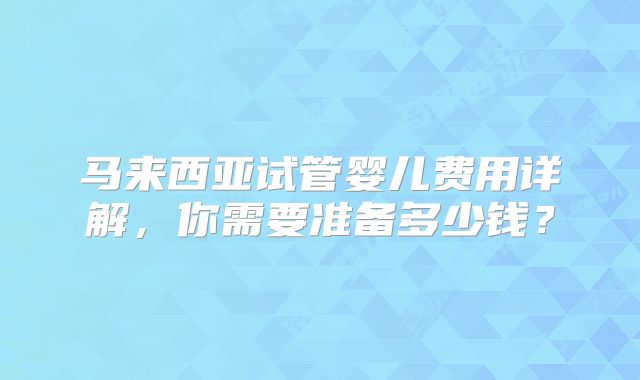 马来西亚试管婴儿费用详解，你需要准备多少钱？