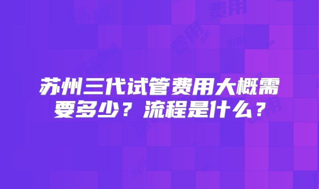 苏州三代试管费用大概需要多少？流程是什么？