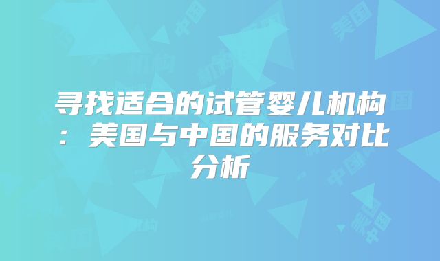 寻找适合的试管婴儿机构：美国与中国的服务对比分析