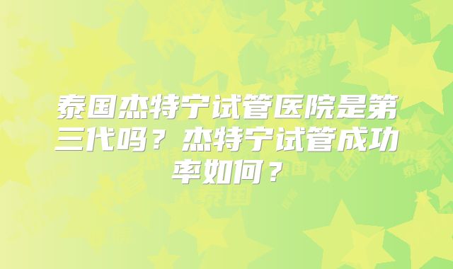 泰国杰特宁试管医院是第三代吗？杰特宁试管成功率如何？