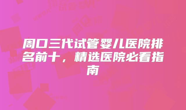 周口三代试管婴儿医院排名前十，精选医院必看指南