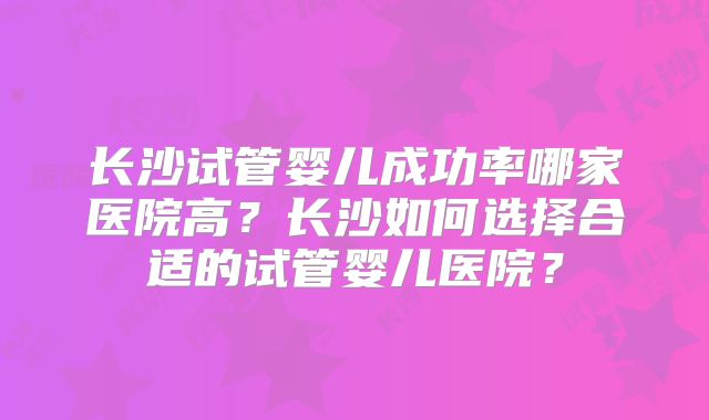 长沙试管婴儿成功率哪家医院高？长沙如何选择合适的试管婴儿医院？