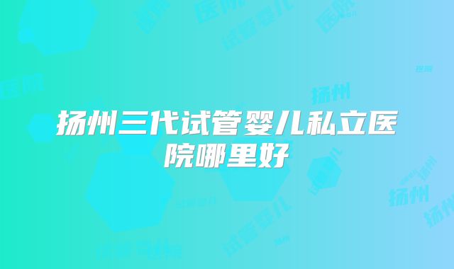 扬州三代试管婴儿私立医院哪里好