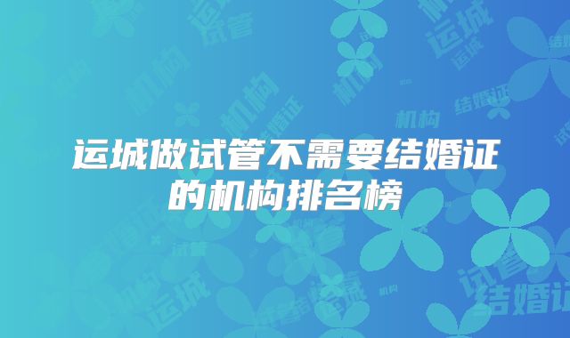 运城做试管不需要结婚证的机构排名榜