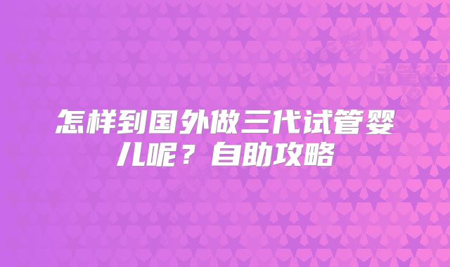 怎样到国外做三代试管婴儿呢？自助攻略