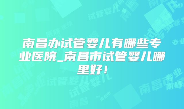 南昌办试管婴儿有哪些专业医院_南昌市试管婴儿哪里好！