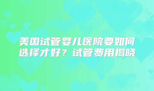 美国试管婴儿医院要如何选择才好？试管费用揭晓