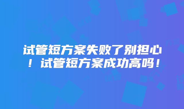 试管短方案失败了别担心!试管短方案成功高吗!