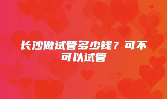 长沙做试管多少钱？可不可以试管