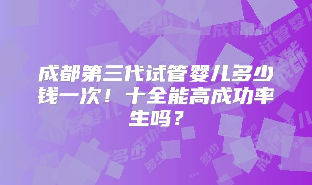 成都第三代试管婴儿多少钱一次!十全能高成功率生吗?