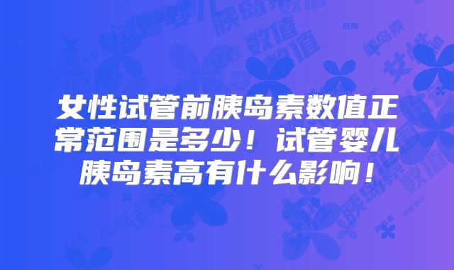 女性试管前胰岛素数值正常范围是多少！试管婴儿胰岛素高有什么影响！
