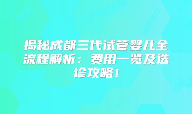 揭秘成都三代试管婴儿全流程解析：费用一览及选诊攻略！