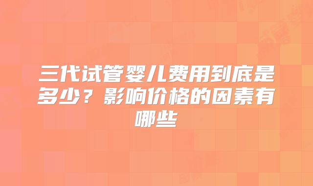 三代试管婴儿费用到底是多少?影响价格的因素有哪些