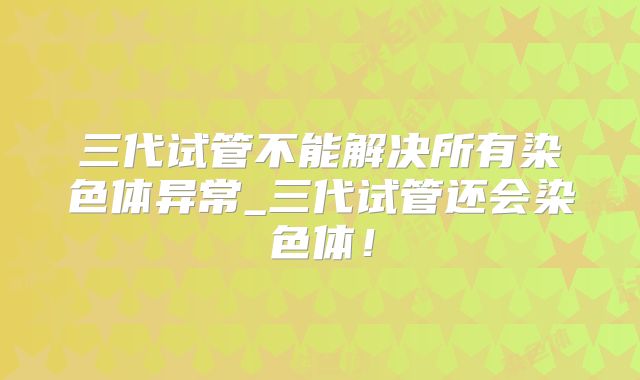 三代试管不能解决所有染色体异常_三代试管还会染色体！