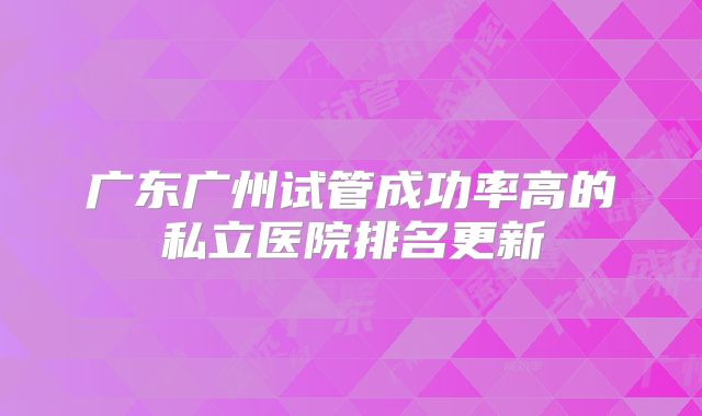 广东广州试管成功率高的私立医院排名更新