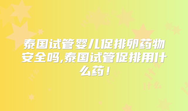泰国试管婴儿促排卵药物安全吗,泰国试管促排用什么药！