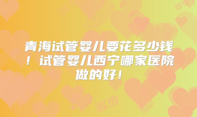 青海试管婴儿要花多少钱！试管婴儿西宁哪家医院做的好！