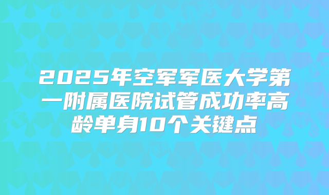2025年空军军医大学第一附属医院试管成功率高龄单身10个关键点