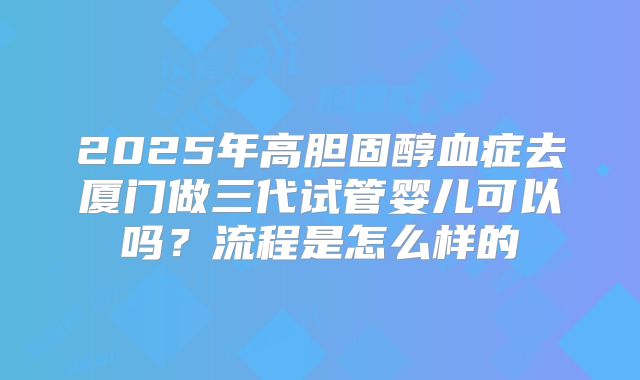 2025年高胆固醇血症去厦门做三代试管婴儿可以吗？流程是怎么样的