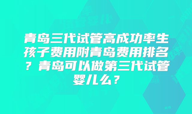 青岛三代试管高成功率生孩子费用附青岛费用排名？青岛可以做第三代试管婴儿么？