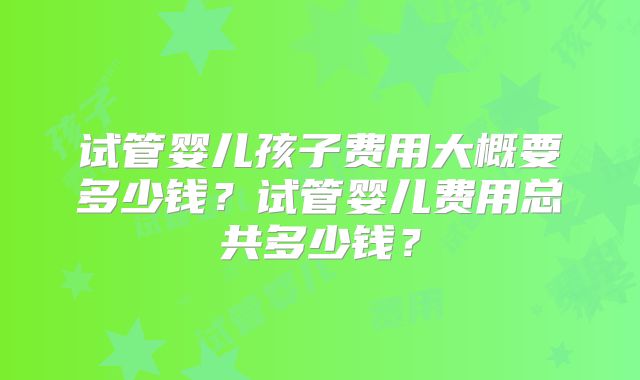 试管婴儿孩子费用大概要多少钱?试管婴儿费用总共多少钱?